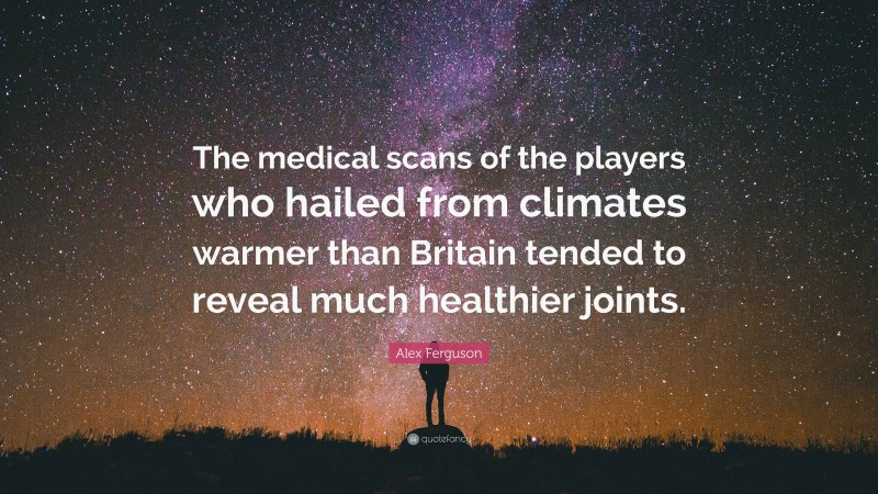 Alex Ferguson Quote: “The medical scans of the players who hailed from climates warmer than Britain tended to reveal much healthier joints.”