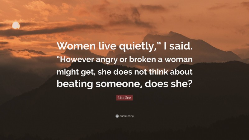 Lisa See Quote: “Women live quietly,” I said. “However angry or broken a woman might get, she does not think about beating someone, does she?”