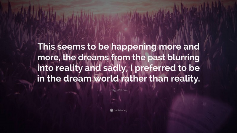 Emily Williams Quote: “This seems to be happening more and more, the dreams from the past blurring into reality and sadly, I preferred to be in the dream world rather than reality.”