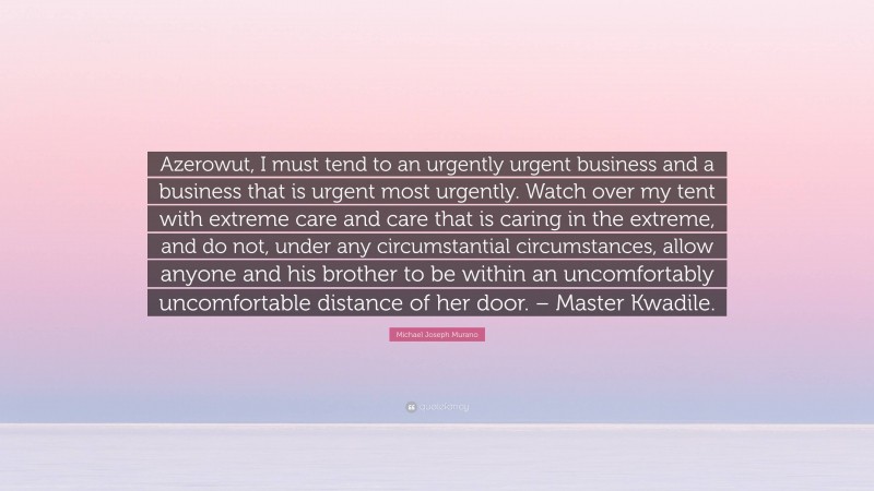 Michael Joseph Murano Quote: “Azerowut, I must tend to an urgently urgent business and a business that is urgent most urgently. Watch over my tent with extreme care and care that is caring in the extreme, and do not, under any circumstantial circumstances, allow anyone and his brother to be within an uncomfortably uncomfortable distance of her door. – Master Kwadile.”