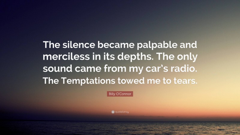 Billy O'Connor Quote: “The silence became palpable and merciless in its depths. The only sound came from my car’s radio. The Temptations towed me to tears.”