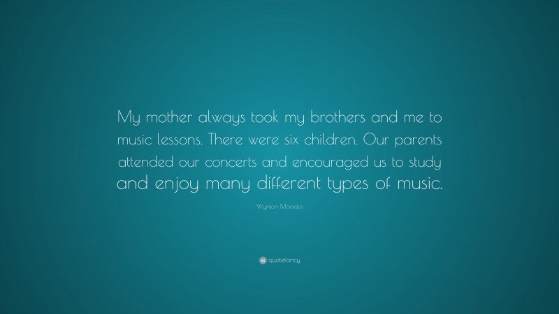 Wynton Marsalis Quote: “My mother always took my brothers and me to music lessons. There were six children. Our parents attended our concerts and encouraged us to study and enjoy many different types of music.”