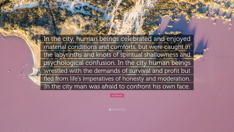 Isa Kamari Quote: “In the city, human beings celebrated and enjoyed material conditions and comforts, but were caught in the labyrinths and knots of spiritual shallowness and psychological confusion. In the city human beings wrestled with the demands of survival and profit but fled from life’s imperatives of honesty and moderation. In the city man was afraid to confront his own face.”