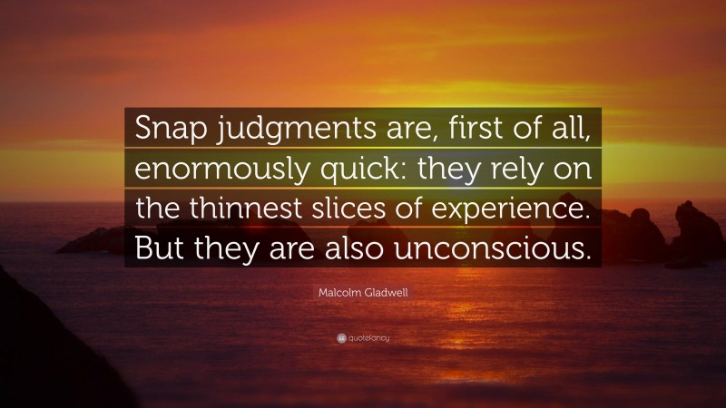 Malcolm Gladwell Quote: “Snap judgments are, first of all, enormously quick: they rely on the thinnest slices of experience. But they are also unconscious.”