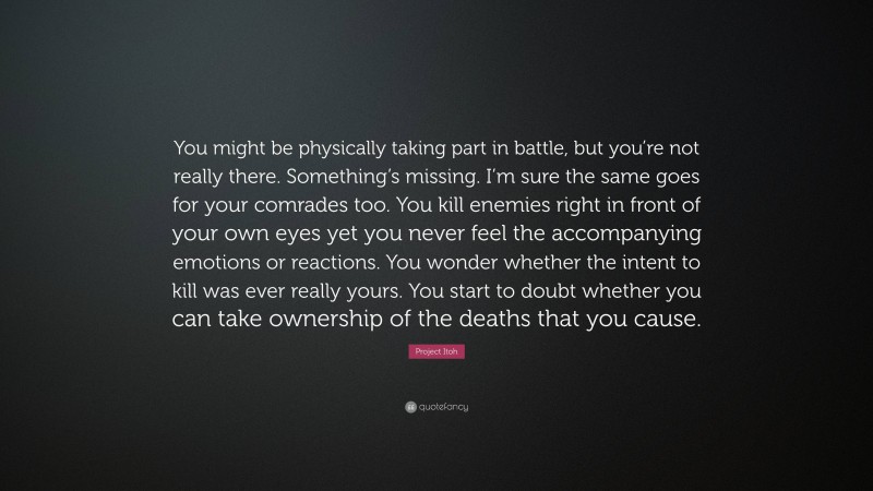 Project Itoh Quote: “You might be physically taking part in battle, but you’re not really there. Something’s missing. I’m sure the same goes for your comrades too. You kill enemies right in front of your own eyes yet you never feel the accompanying emotions or reactions. You wonder whether the intent to kill was ever really yours. You start to doubt whether you can take ownership of the deaths that you cause.”