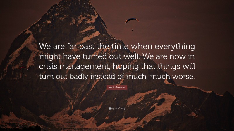 Kevin Hearne Quote: “We are far past the time when everything might have turned out well. We are now in crisis management, hoping that things will turn out badly instead of much, much worse.”