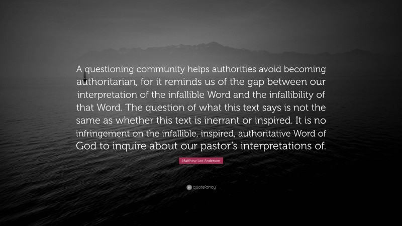 Matthew Lee Anderson Quote: “A questioning community helps authorities avoid becoming authoritarian, for it reminds us of the gap between our interpretation of the infallible Word and the infallibility of that Word. The question of what this text says is not the same as whether this text is inerrant or inspired. It is no infringement on the infallible, inspired, authoritative Word of God to inquire about our pastor’s interpretations of.”