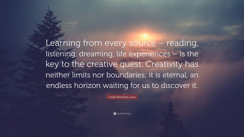 Linda Martinez-Lewi Quote: “Learning from every source – reading, listening, dreaming, life experiences – is the key to the creative quest. Creativity has neither limits nor boundaries; it is eternal, an endless horizon waiting for us to discover it.”