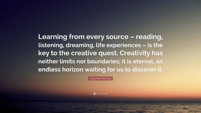 Linda Martinez-Lewi Quote: “Learning from every source – reading, listening, dreaming, life experiences – is the key to the creative quest. Creativity has neither limits nor boundaries; it is eternal, an endless horizon waiting for us to discover it.”