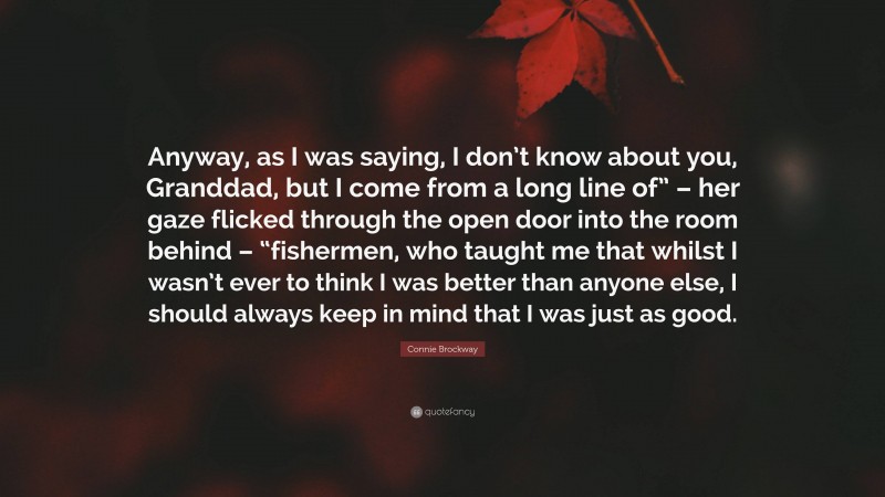 Connie Brockway Quote: “Anyway, as I was saying, I don’t know about you, Granddad, but I come from a long line of” – her gaze flicked through the open door into the room behind – “fishermen, who taught me that whilst I wasn’t ever to think I was better than anyone else, I should always keep in mind that I was just as good.”