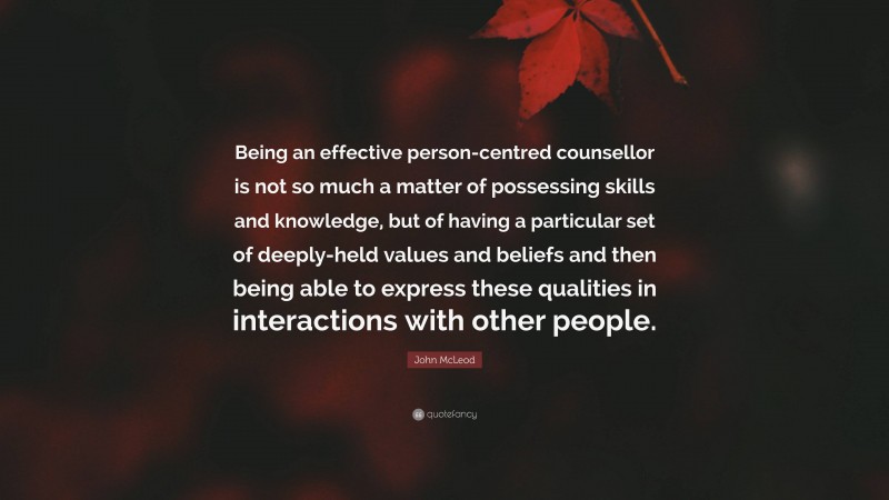 John McLeod Quote: “Being an effective person-centred counsellor is not so much a matter of possessing skills and knowledge, but of having a particular set of deeply-held values and beliefs and then being able to express these qualities in interactions with other people.”