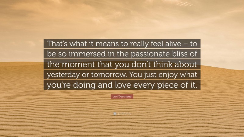 Lori Deschene Quote: “That’s what it means to really feel alive – to be so immersed in the passionate bliss of the moment that you don’t think about yesterday or tomorrow. You just enjoy what you’re doing and love every piece of it.”