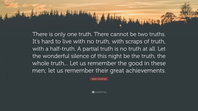 Vasily Grossman Quote: “There is only one truth. There cannot be two truths. It’s hard to live with no truth, with scraps of truth, with a half-truth. A partial truth is no truth at all. Let the wonderful silence of this night be the truth, the whole truth... Let us remember the good in these men; let us remember their great achievements.”