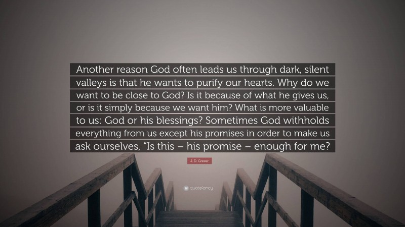 J. D. Greear Quote: “Another reason God often leads us through dark, silent valleys is that he wants to purify our hearts. Why do we want to be close to God? Is it because of what he gives us, or is it simply because we want him? What is more valuable to us: God or his blessings? Sometimes God withholds everything from us except his promises in order to make us ask ourselves, “Is this – his promise – enough for me?”