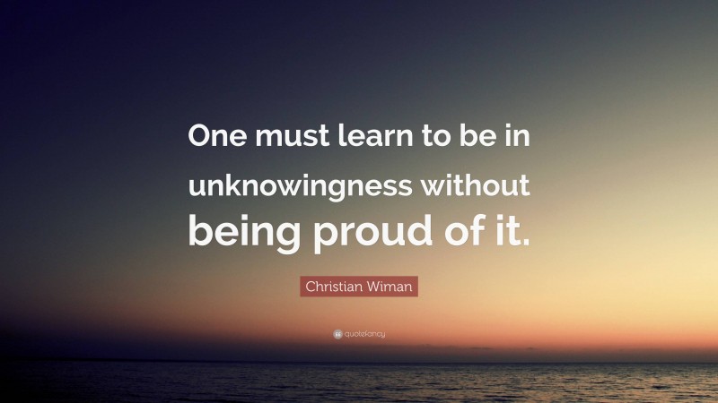 Christian Wiman Quote: “One must learn to be in unknowingness without being proud of it.”