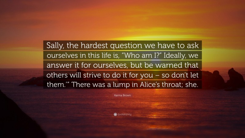 Karma Brown Quote: “Sally, the hardest question we have to ask ourselves in this life is, “Who am I?” Ideally, we answer it for ourselves, but be warned that others will strive to do it for you – so don’t let them.’” There was a lump in Alice’s throat; she.”