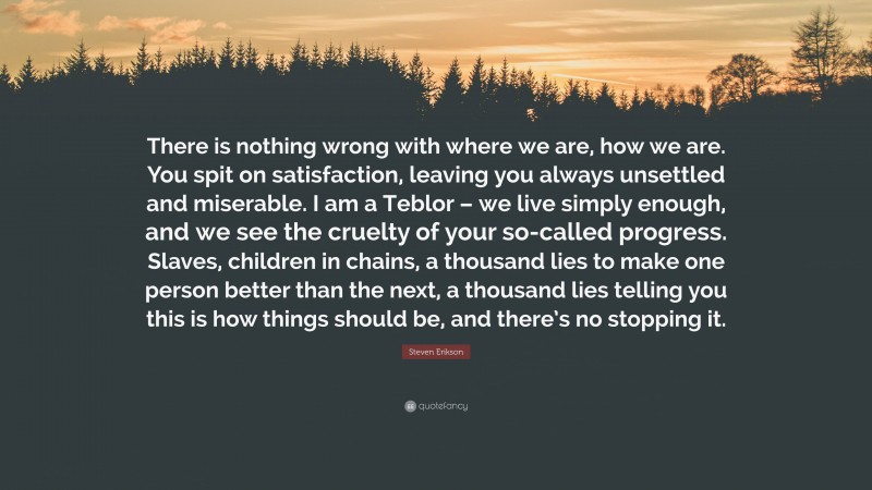 Steven Erikson Quote: “There is nothing wrong with where we are, how we are. You spit on satisfaction, leaving you always unsettled and miserable. I am a Teblor – we live simply enough, and we see the cruelty of your so-called progress. Slaves, children in chains, a thousand lies to make one person better than the next, a thousand lies telling you this is how things should be, and there’s no stopping it.”