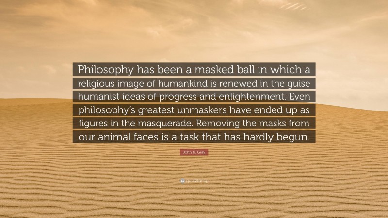 John N. Gray Quote: “Philosophy has been a masked ball in which a religious image of humankind is renewed in the guise humanist ideas of progress and enlightenment. Even philosophy’s greatest unmaskers have ended up as figures in the masquerade. Removing the masks from our animal faces is a task that has hardly begun.”