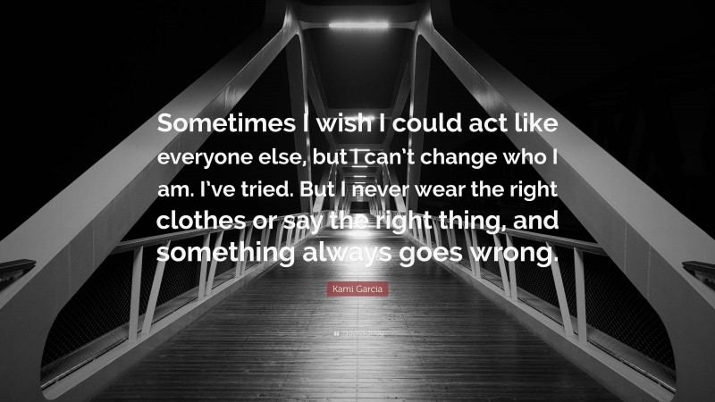 Kami Garcia Quote: “Sometimes I wish I could act like everyone else, but I can’t change who I am. I’ve tried. But I never wear the right clothes or say the right thing, and something always goes wrong.”