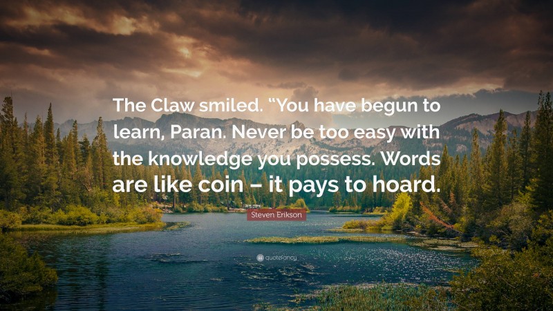 Steven Erikson Quote: “The Claw smiled. “You have begun to learn, Paran. Never be too easy with the knowledge you possess. Words are like coin – it pays to hoard.”