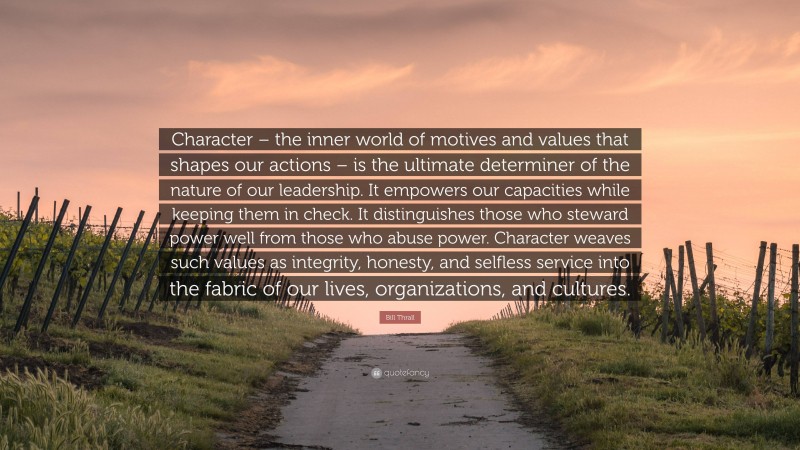 Bill Thrall Quote: “Character – the inner world of motives and values that shapes our actions – is the ultimate determiner of the nature of our leadership. It empowers our capacities while keeping them in check. It distinguishes those who steward power well from those who abuse power. Character weaves such values as integrity, honesty, and selfless service into the fabric of our lives, organizations, and cultures.”