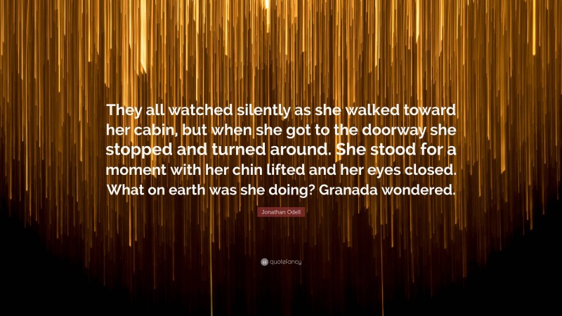 Jonathan Odell Quote: “They all watched silently as she walked toward her cabin, but when she got to the doorway she stopped and turned around. She stood for a moment with her chin lifted and her eyes closed. What on earth was she doing? Granada wondered.”