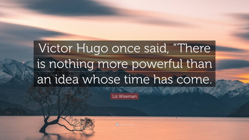 Liz Wiseman Quote: “Victor Hugo once said, “There is nothing more powerful than an idea whose time has come.”