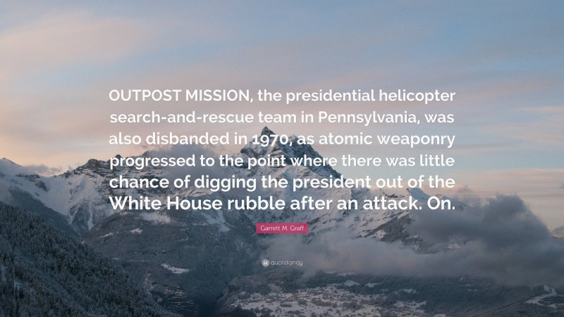 Garrett M. Graff Quote: “OUTPOST MISSION, the presidential helicopter search-and-rescue team in Pennsylvania, was also disbanded in 1970, as atomic weaponry progressed to the point where there was little chance of digging the president out of the White House rubble after an attack. On.”