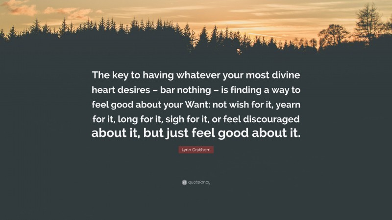 Lynn Grabhorn Quote: “The key to having whatever your most divine heart desires – bar nothing – is finding a way to feel good about your Want: not wish for it, yearn for it, long for it, sigh for it, or feel discouraged about it, but just feel good about it.”