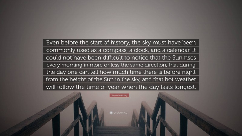 Steven Weinberg Quote: “Even before the start of history, the sky must have been commonly used as a compass, a clock, and a calendar. It could not have been difficult to notice that the Sun rises every morning in more or less the same direction, that during the day one can tell how much time there is before night from the height of the Sun in the sky, and that hot weather will follow the time of year when the day lasts longest.”