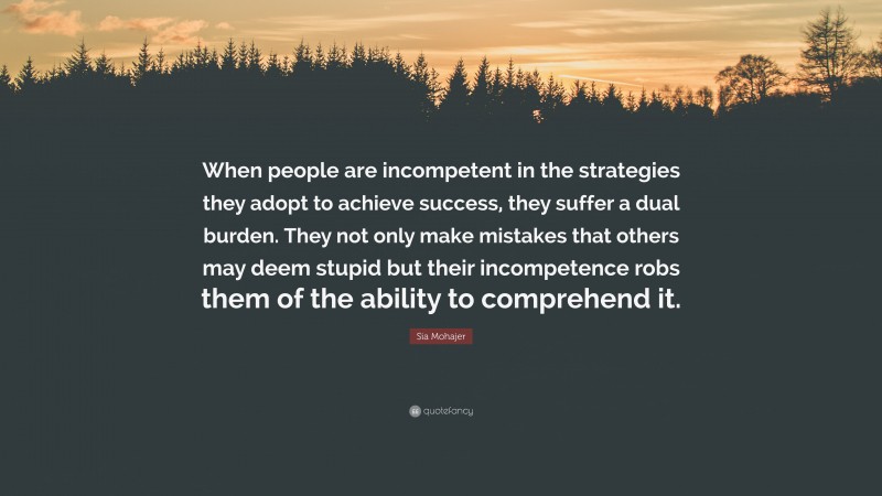 Sia Mohajer Quote: “When people are incompetent in the strategies they adopt to achieve success, they suffer a dual burden. They not only make mistakes that others may deem stupid but their incompetence robs them of the ability to comprehend it.”