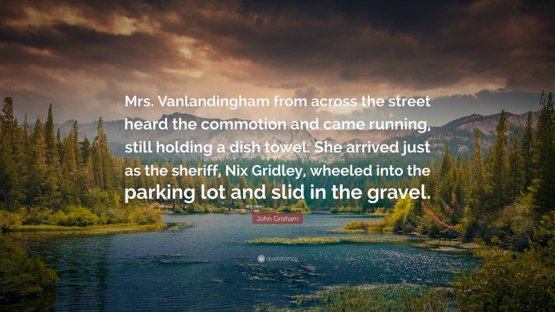 John Grisham Quote: “Mrs. Vanlandingham from across the street heard the commotion and came running, still holding a dish towel. She arrived just as the sheriff, Nix Gridley, wheeled into the parking lot and slid in the gravel.”