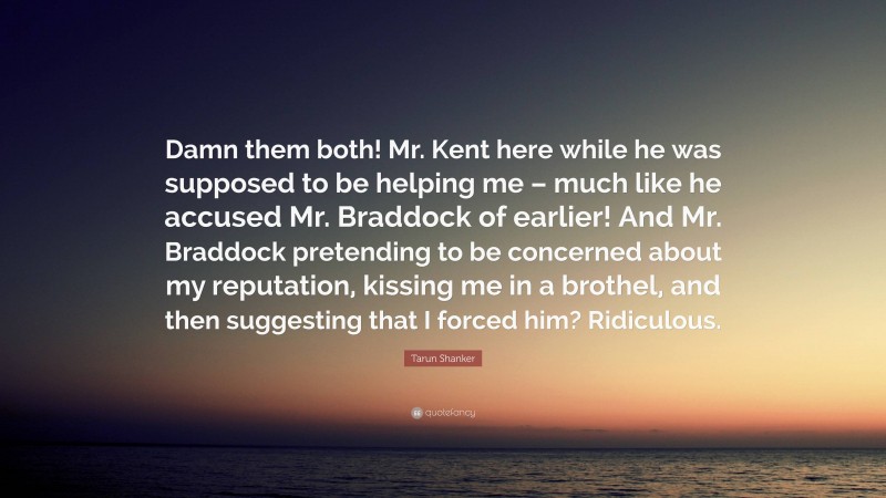 Tarun Shanker Quote: “Damn them both! Mr. Kent here while he was supposed to be helping me – much like he accused Mr. Braddock of earlier! And Mr. Braddock pretending to be concerned about my reputation, kissing me in a brothel, and then suggesting that I forced him? Ridiculous.”