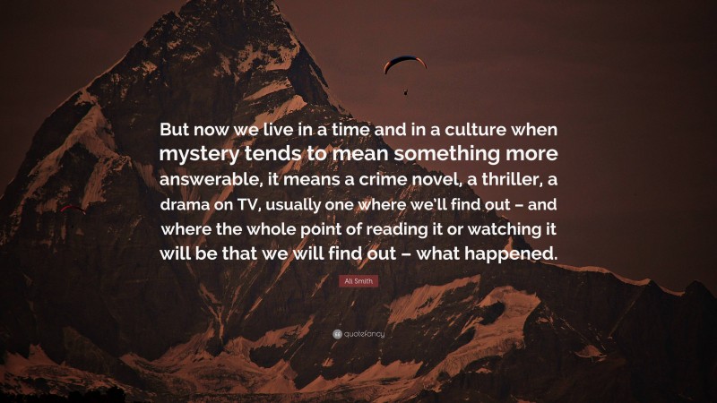 Ali Smith Quote: “But now we live in a time and in a culture when mystery tends to mean something more answerable, it means a crime novel, a thriller, a drama on TV, usually one where we’ll find out – and where the whole point of reading it or watching it will be that we will find out – what happened.”