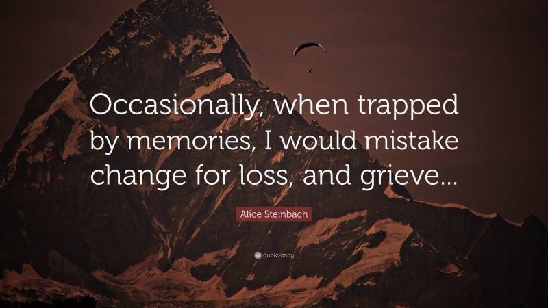 Alice Steinbach Quote: “Occasionally, when trapped by memories, I would mistake change for loss, and grieve...”