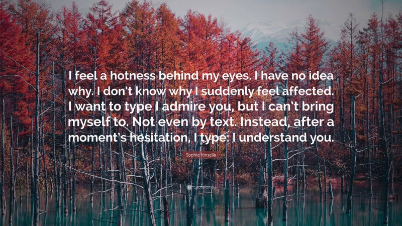 Sophie Kinsella Quote: “I feel a hotness behind my eyes. I have no idea why. I don’t know why I suddenly feel affected. I want to type I admire you, but I can’t bring myself to. Not even by text. Instead, after a moment’s hesitation, I type: I understand you.”