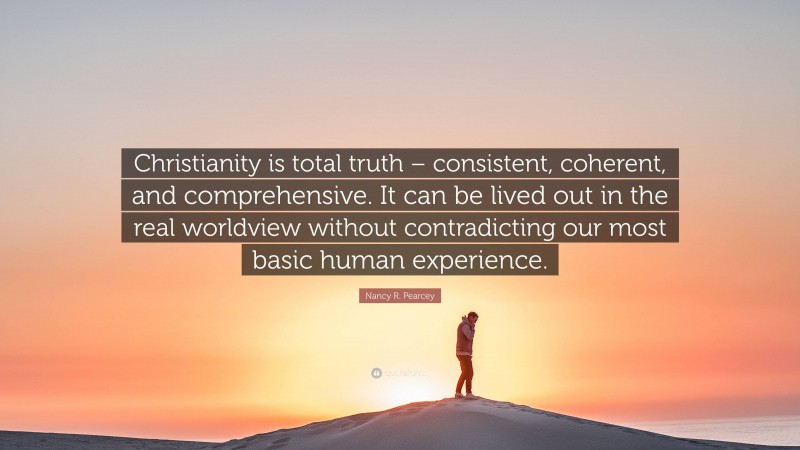 Nancy R. Pearcey Quote: “Christianity is total truth – consistent, coherent, and comprehensive. It can be lived out in the real worldview without contradicting our most basic human experience.”