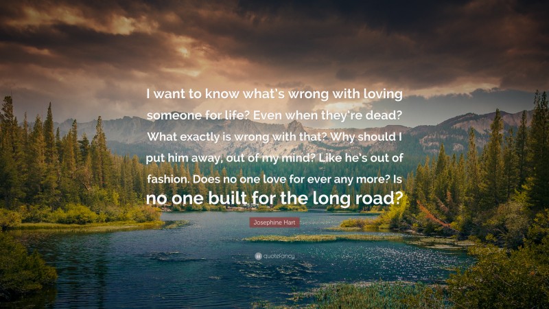 Josephine Hart Quote: “I want to know what’s wrong with loving someone for life? Even when they’re dead? What exactly is wrong with that? Why should I put him away, out of my mind? Like he’s out of fashion. Does no one love for ever any more? Is no one built for the long road?”