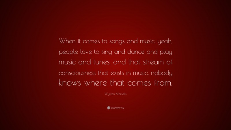 Wynton Marsalis Quote: “When it comes to songs and music, yeah, people love to sing and dance and play music and tunes, and that stream of consciousness that exists in music, nobody knows where that comes from.”