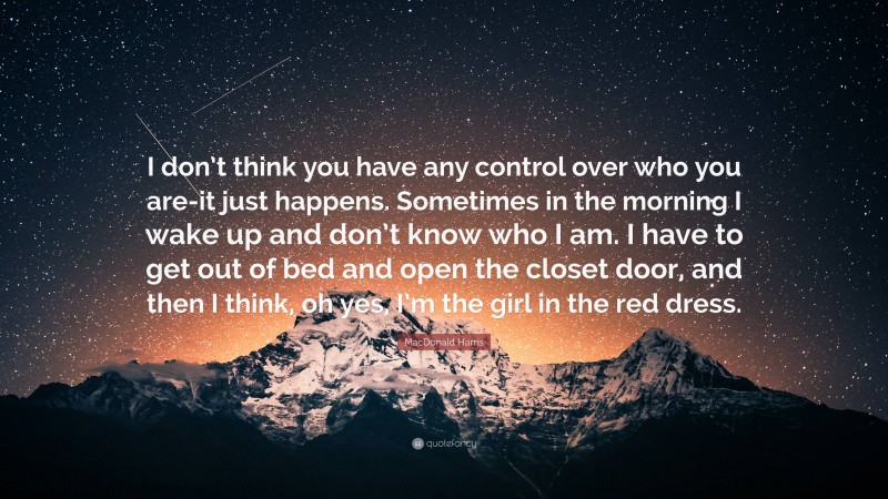 MacDonald Harris Quote: “I don’t think you have any control over who you are-it just happens. Sometimes in the morning I wake up and don’t know who I am. I have to get out of bed and open the closet door, and then I think, oh yes, I’m the girl in the red dress.”