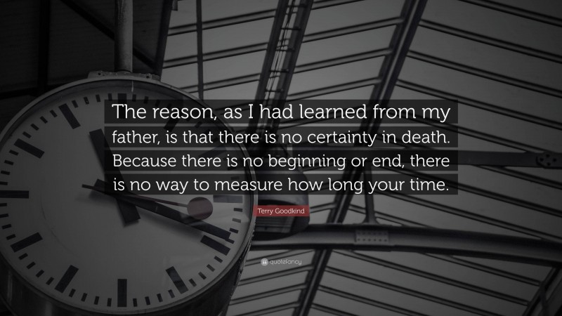 Terry Goodkind Quote: “The reason, as I had learned from my father, is that there is no certainty in death. Because there is no beginning or end, there is no way to measure how long your time.”