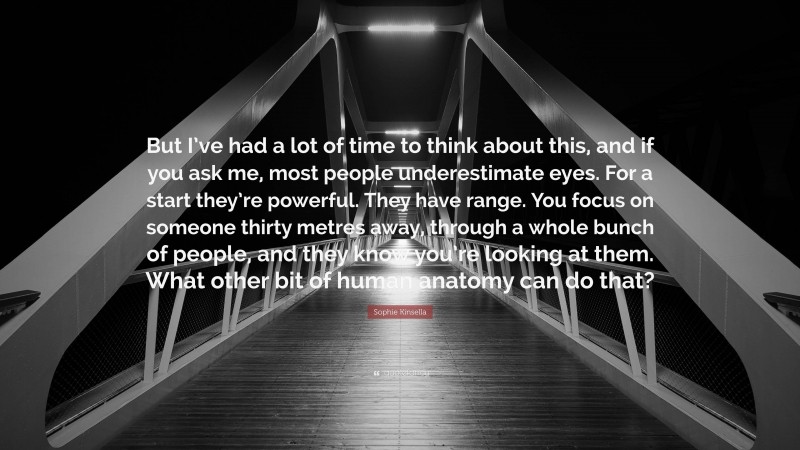 Sophie Kinsella Quote: “But I’ve had a lot of time to think about this, and if you ask me, most people underestimate eyes. For a start they’re powerful. They have range. You focus on someone thirty metres away, through a whole bunch of people, and they know you’re looking at them. What other bit of human anatomy can do that?”