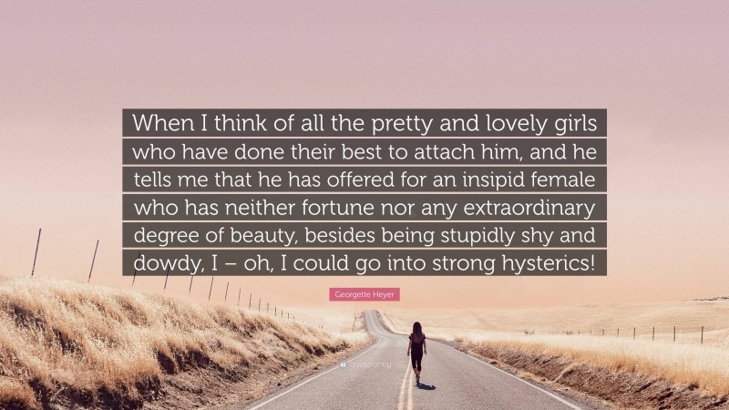 Georgette Heyer Quote: “When I think of all the pretty and lovely girls who have done their best to attach him, and he tells me that he has offered for an insipid female who has neither fortune nor any extraordinary degree of beauty, besides being stupidly shy and dowdy, I – oh, I could go into strong hysterics!”