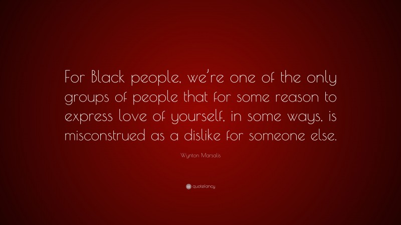 Wynton Marsalis Quote: “For Black people, we’re one of the only groups of people that for some reason to express love of yourself, in some ways, is misconstrued as a dislike for someone else.”