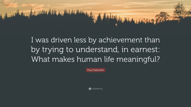 Paul Kalanithi Quote: “I was driven less by achievement than by trying to understand, in earnest: What makes human life meaningful?”