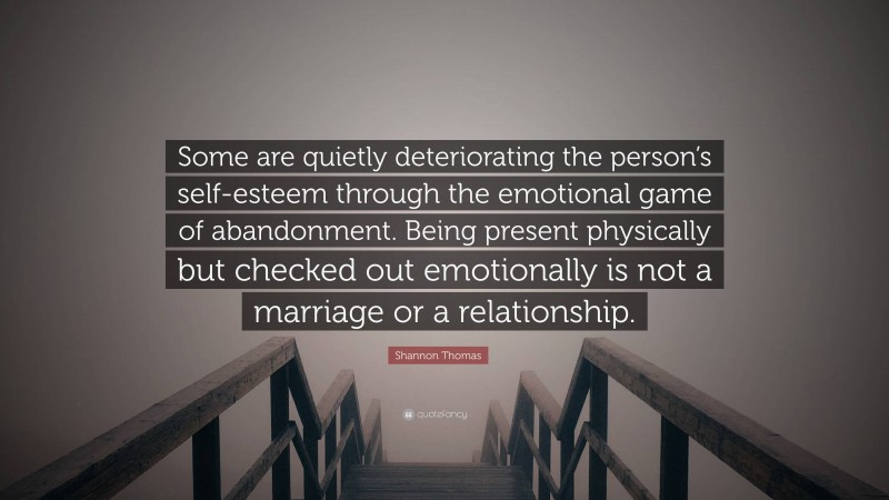 Shannon Thomas Quote: “Some are quietly deteriorating the person’s self-esteem through the emotional game of abandonment. Being present physically but checked out emotionally is not a marriage or a relationship.”