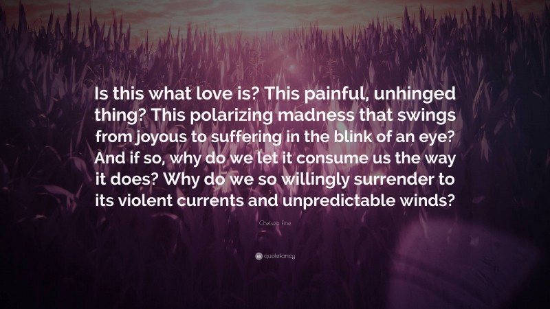 Chelsea Fine Quote: “Is this what love is? This painful, unhinged thing? This polarizing madness that swings from joyous to suffering in the blink of an eye? And if so, why do we let it consume us the way it does? Why do we so willingly surrender to its violent currents and unpredictable winds?”