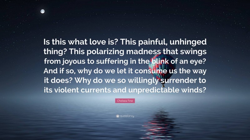 Chelsea Fine Quote: “Is this what love is? This painful, unhinged thing? This polarizing madness that swings from joyous to suffering in the blink of an eye? And if so, why do we let it consume us the way it does? Why do we so willingly surrender to its violent currents and unpredictable winds?”