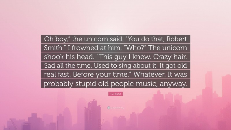 T.J. Klune Quote: “Oh boy,” the unicorn said. “You do that, Robert Smith.” I frowned at him. “Who?” The unicorn shook his head. “This guy I knew. Crazy hair. Sad all the time. Used to sing about it. It got old real fast. Before your time.” Whatever. It was probably stupid old people music, anyway.”