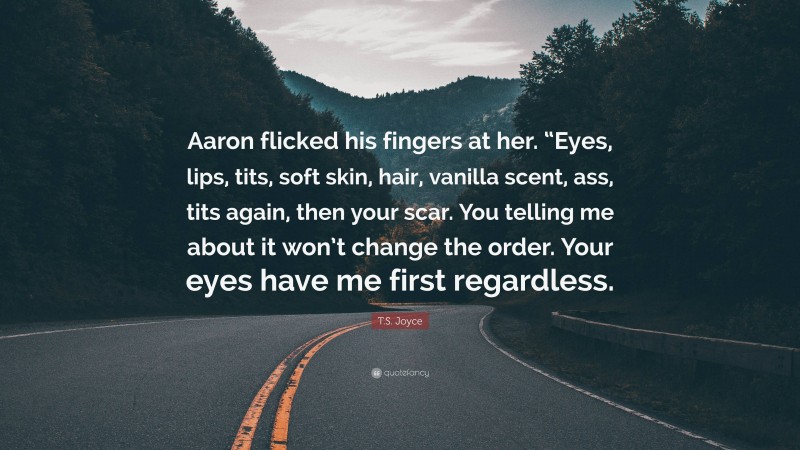 T.S. Joyce Quote: “Aaron flicked his fingers at her. “Eyes, lips, tits, soft skin, hair, vanilla scent, ass, tits again, then your scar. You telling me about it won’t change the order. Your eyes have me first regardless.”